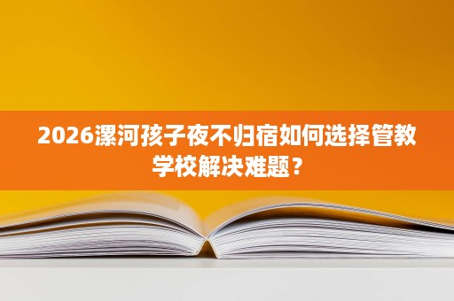 2026漯河孩子夜不归宿如何选择管教学校解决难题? 2026漯河孩子夜不归宿如何选择管教学校解决难题?