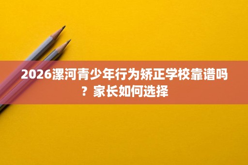 2026漯河青少年行为矫正学校靠谱吗？家长如何选择