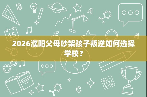 2026濮阳父母吵架孩子叛逆如何选择学校? 2026濮阳父母吵架孩子叛逆如何选择学校?