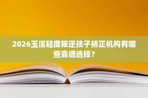 2026玉溪轻度叛逆孩子矫正机构有哪些靠谱选择? 2026玉溪轻度叛逆孩子矫正机构有哪些靠谱选择?