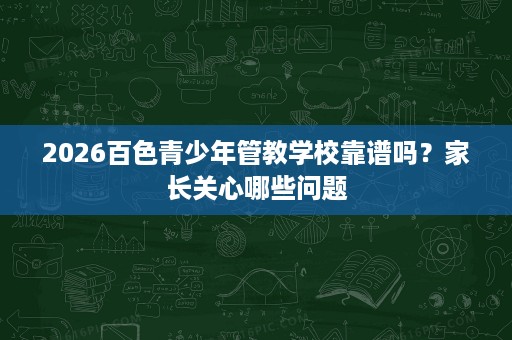 2026百色青少年管教学校靠谱吗?家长关心哪些问题 2026百色青少年管教学校靠谱吗?家长关心哪些问题