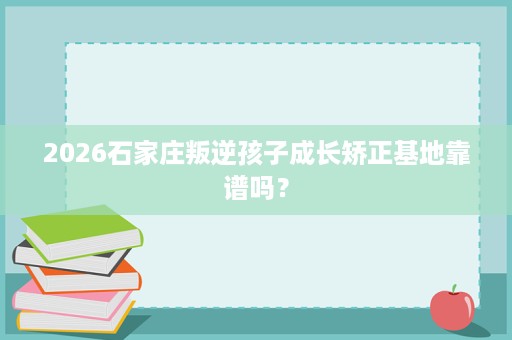 2026石家庄叛逆孩子成长矫正基地靠谱吗? 2026石家庄叛逆孩子成长矫正基地靠谱吗?