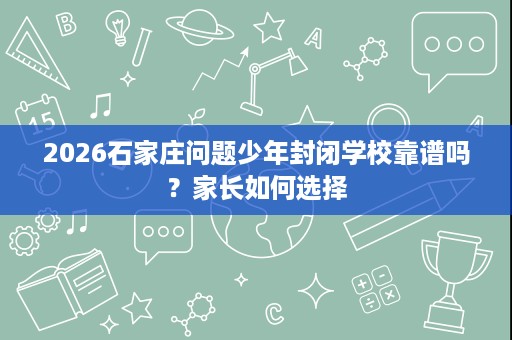 2026石家庄问题少年封闭学校靠谱吗?家长如何选择 2026石家庄问题少年封闭学校靠谱吗?家长如何选择