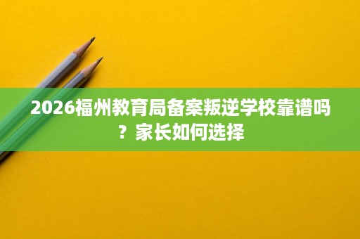 2026福州教育局备案叛逆学校靠谱吗？家长如何选择