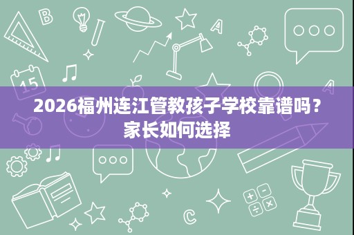 2026福州连江管教孩子学校靠谱吗?家长如何选择 2026福州连江管教孩子学校靠谱吗?家长如何选择