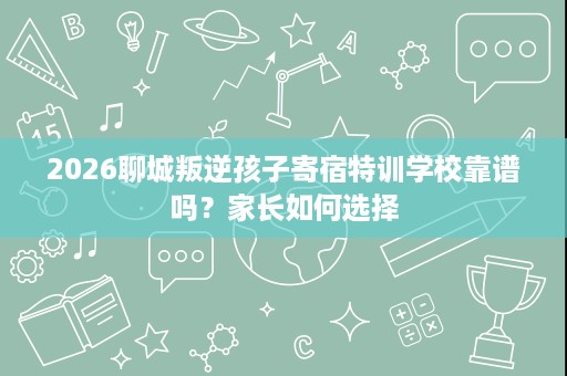 2026聊城叛逆孩子寄宿特训学校靠谱吗?家长如何选择 2026聊城叛逆孩子寄宿特训学校靠谱吗?家长如何选择