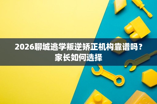 2026聊城逃学叛逆矫正机构靠谱吗？家长如何选择