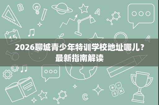 2026聊城青少年特训学校地址哪儿?最新指南解读 2026聊城青少年特训学校地址哪儿?最新指南解读