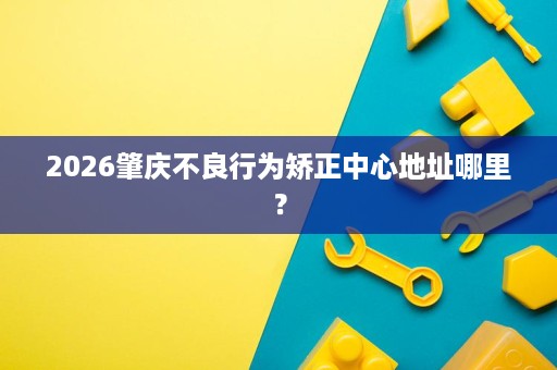 2026肇庆不良行为矫正中心地址哪里? 2026肇庆不良行为矫正中心地址哪里?