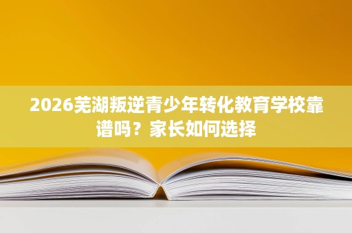 2026芜湖叛逆青少年转化教育学校靠谱吗?家长如何选择 2026芜湖叛逆青少年转化教育学校靠谱吗?家长如何选择