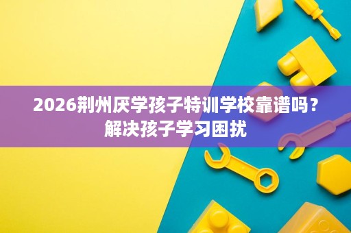 2026荆州厌学孩子特训学校靠谱吗?解决孩子学习困扰 2026荆州厌学孩子特训学校靠谱吗?解决孩子学习困扰