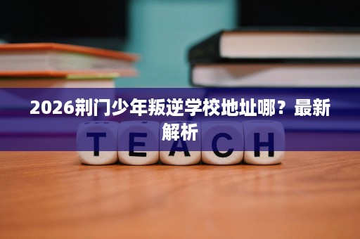 2026荆门少年叛逆学校地址哪?最新解析 2026荆门少年叛逆学校地址哪?最新解析