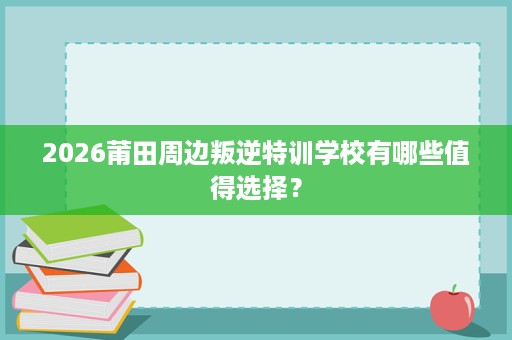 2026莆田周边叛逆特训学校有哪些值得选择？