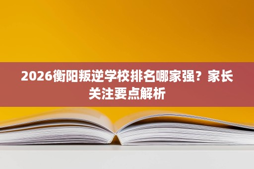 2026衡阳叛逆学校排名哪家强?家长关注要点解析 2026衡阳叛逆学校排名哪家强?家长关注要点解析