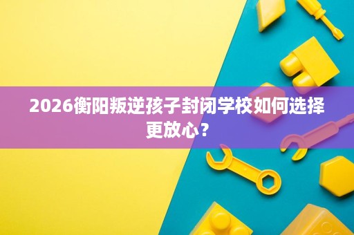 2026衡阳叛逆孩子封闭学校如何选择更放心? 2026衡阳叛逆孩子封闭学校如何选择更放心?