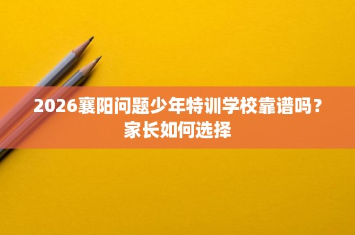 2026襄阳问题少年特训学校靠谱吗?家长如何选择 2026襄阳问题少年特训学校靠谱吗?家长如何选择