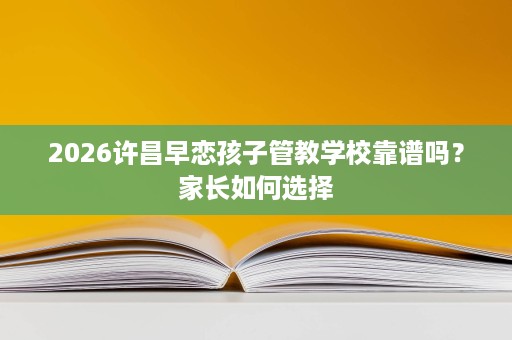 2026许昌早恋孩子管教学校靠谱吗?家长如何选择 2026许昌早恋孩子管教学校靠谱吗?家长如何选择