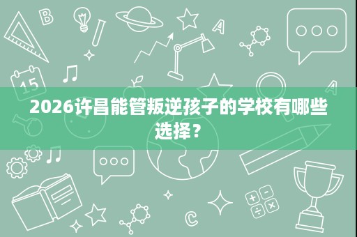 2026许昌能管叛逆孩子的学校有哪些选择? 2026许昌能管叛逆孩子的学校有哪些选择?