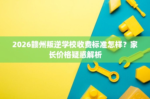 2026赣州叛逆学校收费标准怎样?家长价格疑惑解析 2026赣州叛逆学校收费标准怎样?家长价格疑惑解析