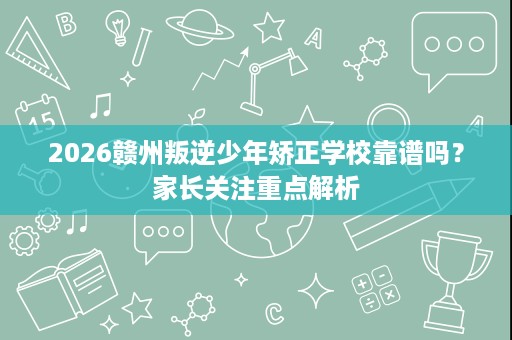 2026赣州叛逆少年矫正学校靠谱吗?家长关注重点解析 2026赣州叛逆少年矫正学校靠谱吗?家长关注重点解析