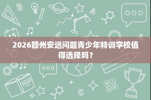 2026赣州安远问题青少年特训学校值得选择吗? 2026赣州安远问题青少年特训学校值得选择吗?