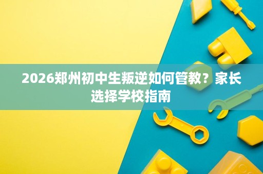2026郑州初中生叛逆如何管教？家长选择学校指南