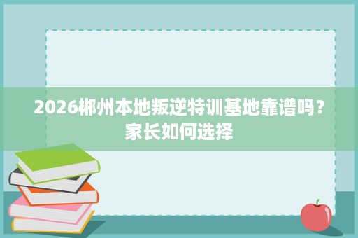 2026郴州本地叛逆特训基地靠谱吗？家长如何选择