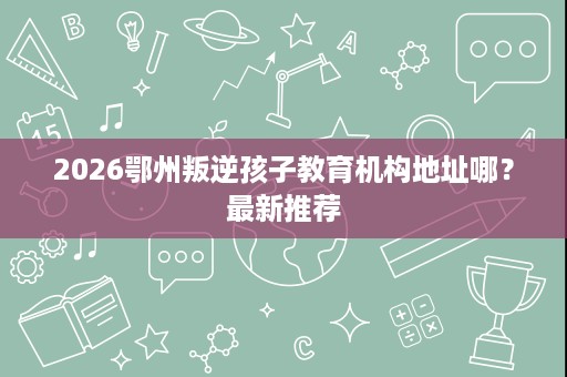2026鄂州叛逆孩子教育机构地址哪?最新推荐 2026鄂州叛逆孩子教育机构地址哪?最新推荐
