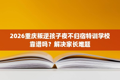 2026重庆叛逆孩子夜不归宿特训学校靠谱吗？解决家长难题