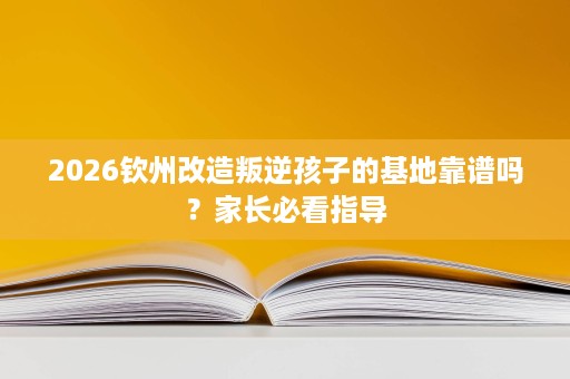 2026钦州改造叛逆孩子的基地靠谱吗?家长必看指导 2026钦州改造叛逆孩子的基地靠谱吗?家长必看指导