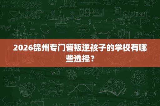 2026锦州专门管叛逆孩子的学校有哪些选择？