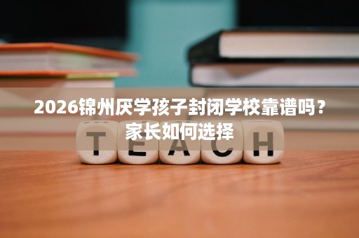 2026锦州厌学孩子封闭学校靠谱吗？家长如何选择