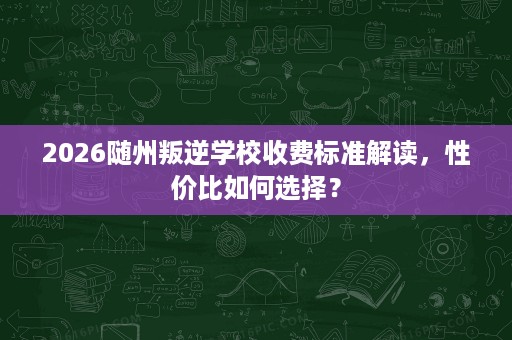2026随州叛逆学校收费标准解读，性价比如何选择？