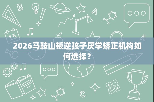 2026马鞍山叛逆孩子厌学矫正机构如何选择？