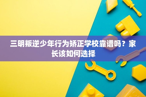 三明叛逆少年行为矫正学校靠谱吗?家长该如何选择 三明叛逆少年行为矫正学校靠谱吗?家长该如何选择