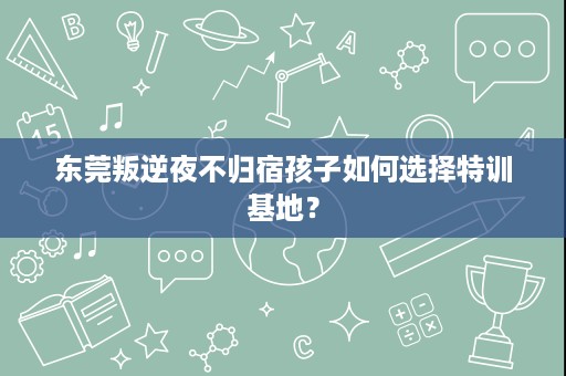 东莞叛逆夜不归宿孩子如何选择特训基地? 东莞叛逆夜不归宿孩子如何选择特训基地?