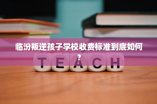 临汾叛逆孩子学校收费标准到底如何？