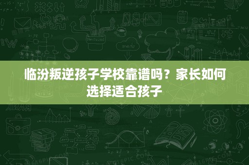 临汾叛逆孩子学校靠谱吗?家长如何选择适合孩子 临汾叛逆孩子学校靠谱吗?家长如何选择适合孩子