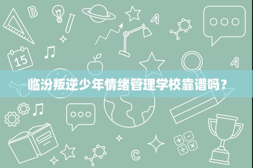 临汾叛逆少年情绪管理学校靠谱吗？