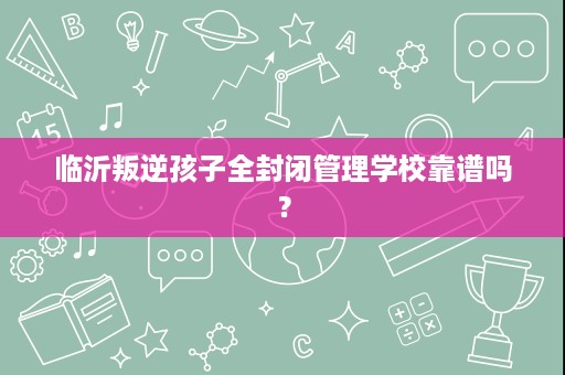 临沂叛逆孩子全封闭管理学校靠谱吗？