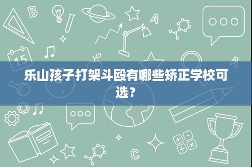 乐山孩子打架斗殴有哪些矫正学校可选? 乐山孩子打架斗殴有哪些矫正学校可选?