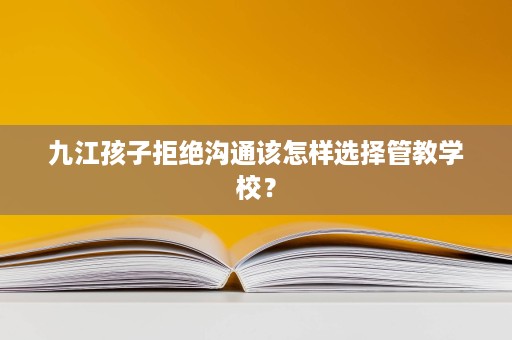 九江孩子拒绝沟通该怎样选择管教学校? 九江孩子拒绝沟通该怎样选择管教学校?