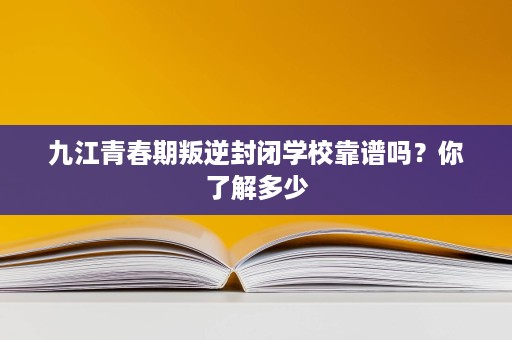 九江青春期叛逆封闭学校靠谱吗？你了解多少