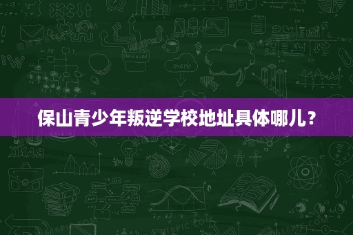 保山青少年叛逆学校地址具体哪儿? 保山青少年叛逆学校地址具体哪儿?