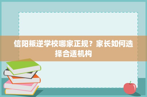 信阳叛逆学校哪家正规？家长如何选择合适机构