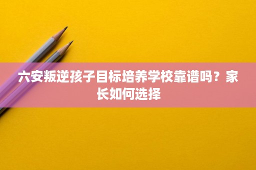 六安叛逆孩子目标培养学校靠谱吗？家长如何选择