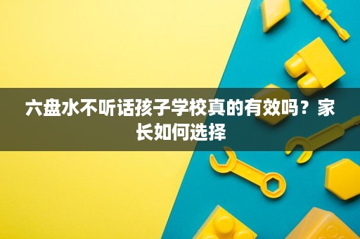 六盘水不听话孩子学校真的有效吗?家长如何选择 六盘水不听话孩子学校真的有效吗?家长如何选择