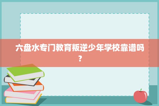 六盘水专门教育叛逆少年学校靠谱吗? 六盘水专门教育叛逆少年学校靠谱吗?