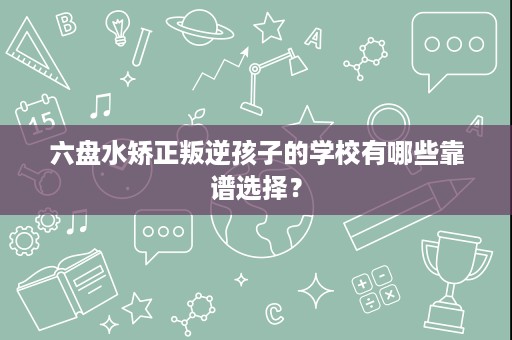 六盘水矫正叛逆孩子的学校有哪些靠谱选择？