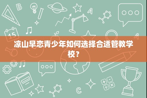 凉山早恋青少年如何选择合适管教学校? 凉山早恋青少年如何选择合适管教学校?